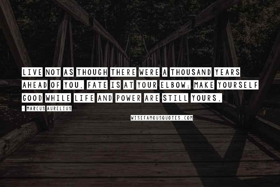 Marcus Aurelius Quotes: Live not as though there were a thousand years ahead of you. Fate is at your elbow; make yourself good while life and power are still yours.
