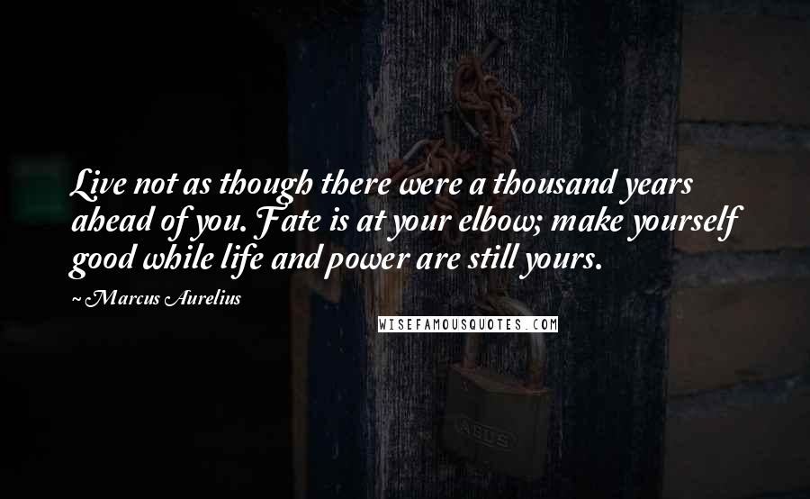 Marcus Aurelius Quotes: Live not as though there were a thousand years ahead of you. Fate is at your elbow; make yourself good while life and power are still yours.