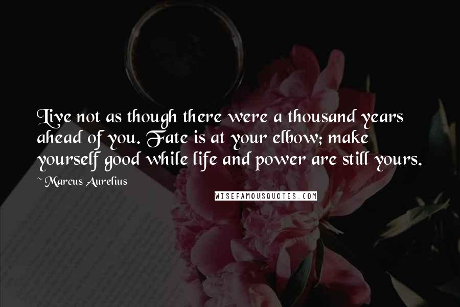 Marcus Aurelius Quotes: Live not as though there were a thousand years ahead of you. Fate is at your elbow; make yourself good while life and power are still yours.
