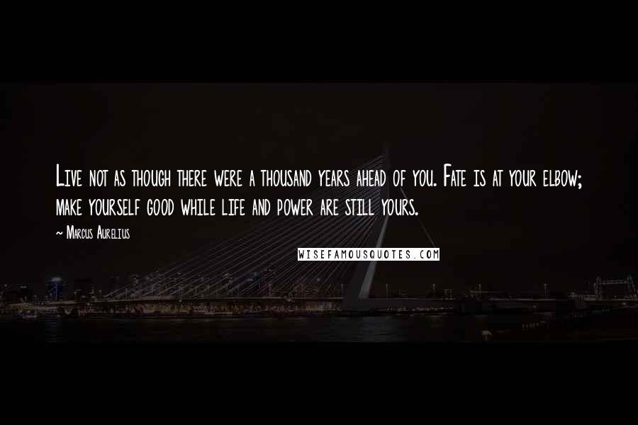 Marcus Aurelius Quotes: Live not as though there were a thousand years ahead of you. Fate is at your elbow; make yourself good while life and power are still yours.