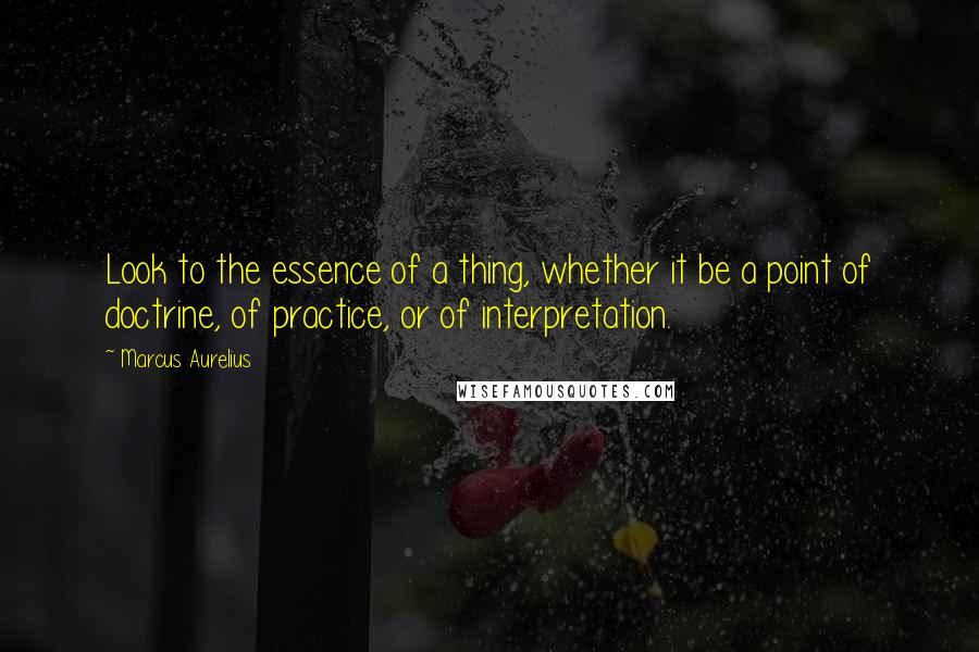 Marcus Aurelius Quotes: Look to the essence of a thing, whether it be a point of doctrine, of practice, or of interpretation.
