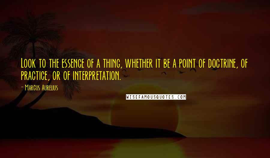 Marcus Aurelius Quotes: Look to the essence of a thing, whether it be a point of doctrine, of practice, or of interpretation.