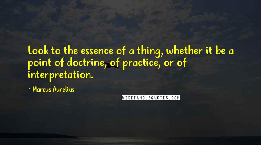 Marcus Aurelius Quotes: Look to the essence of a thing, whether it be a point of doctrine, of practice, or of interpretation.