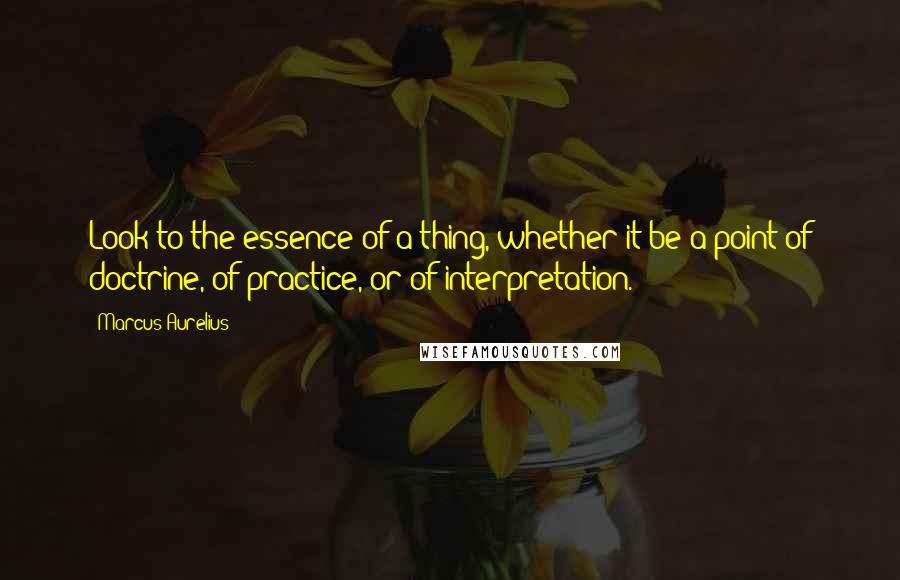 Marcus Aurelius Quotes: Look to the essence of a thing, whether it be a point of doctrine, of practice, or of interpretation.