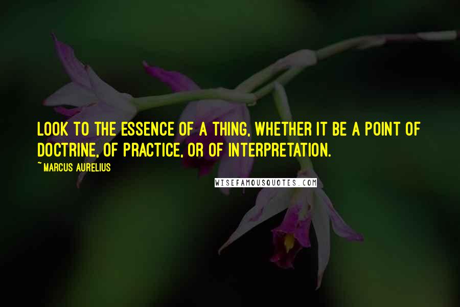 Marcus Aurelius Quotes: Look to the essence of a thing, whether it be a point of doctrine, of practice, or of interpretation.