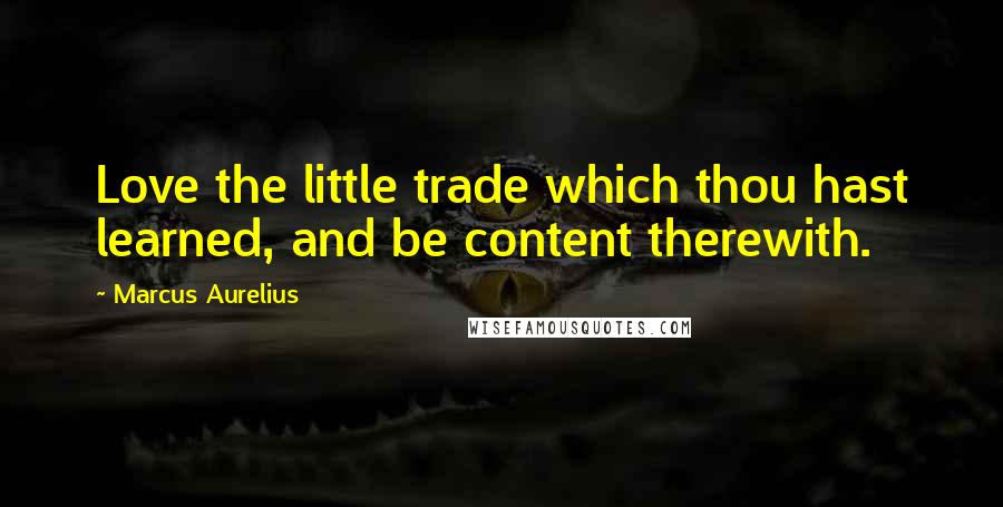 Marcus Aurelius Quotes: Love the little trade which thou hast learned, and be content therewith.