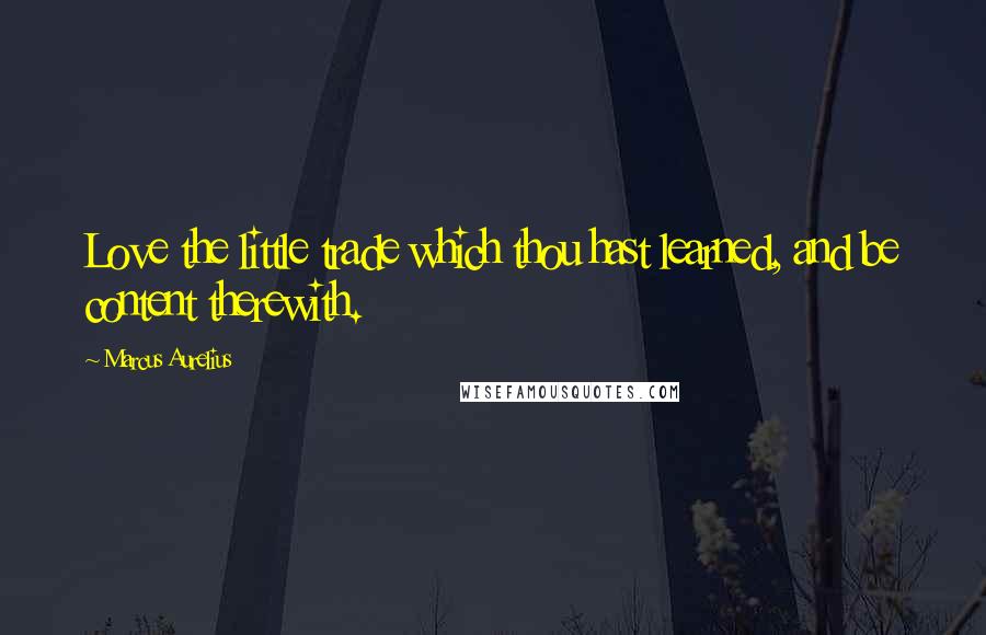 Marcus Aurelius Quotes: Love the little trade which thou hast learned, and be content therewith.