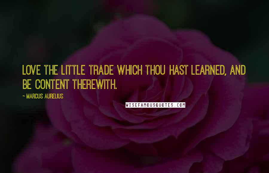 Marcus Aurelius Quotes: Love the little trade which thou hast learned, and be content therewith.