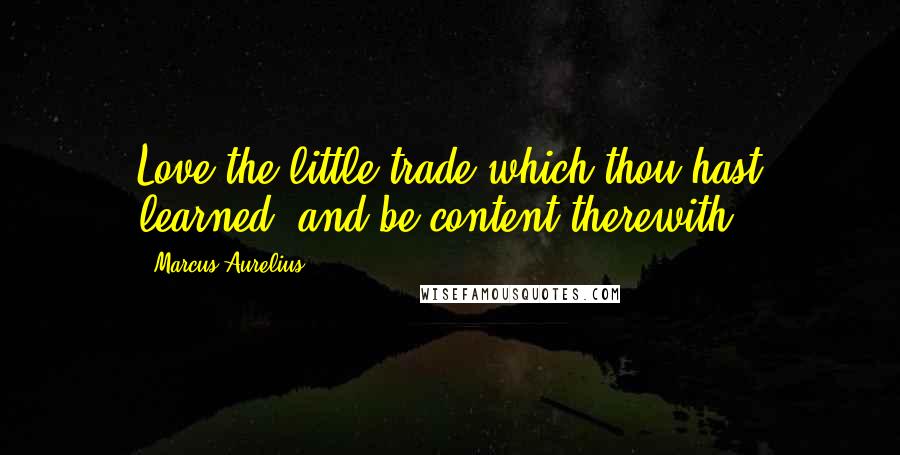 Marcus Aurelius Quotes: Love the little trade which thou hast learned, and be content therewith.