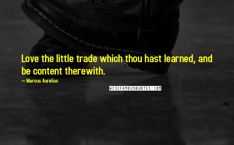 Marcus Aurelius Quotes: Love the little trade which thou hast learned, and be content therewith.