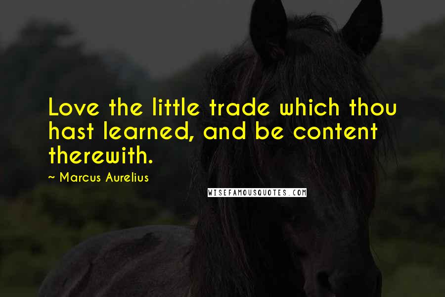 Marcus Aurelius Quotes: Love the little trade which thou hast learned, and be content therewith.