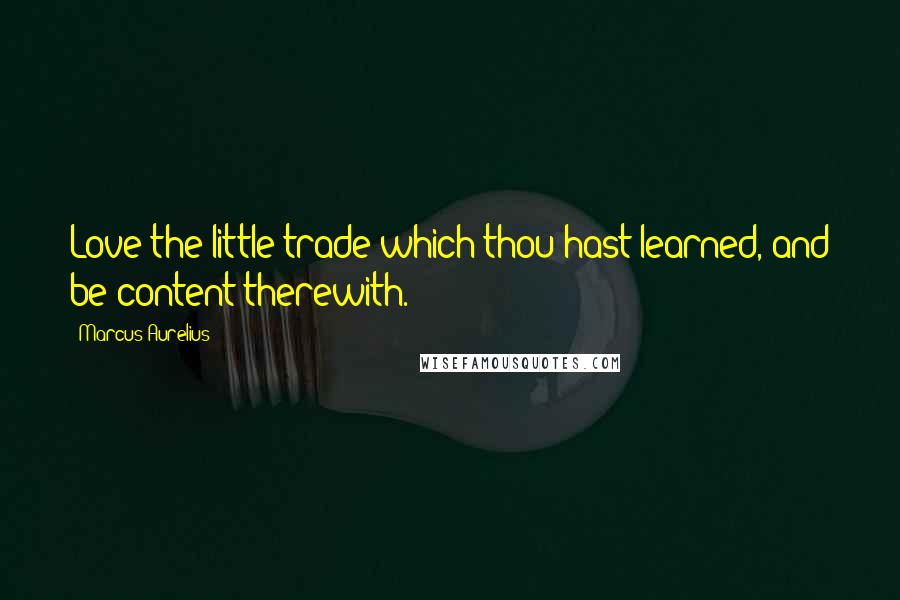 Marcus Aurelius Quotes: Love the little trade which thou hast learned, and be content therewith.