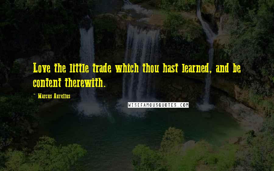 Marcus Aurelius Quotes: Love the little trade which thou hast learned, and be content therewith.