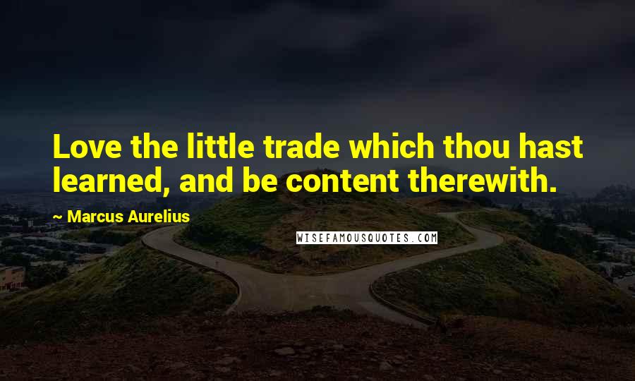 Marcus Aurelius Quotes: Love the little trade which thou hast learned, and be content therewith.