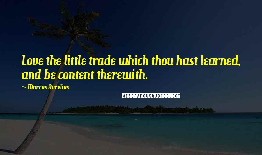 Marcus Aurelius Quotes: Love the little trade which thou hast learned, and be content therewith.