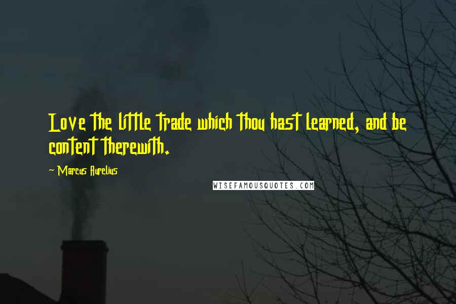 Marcus Aurelius Quotes: Love the little trade which thou hast learned, and be content therewith.