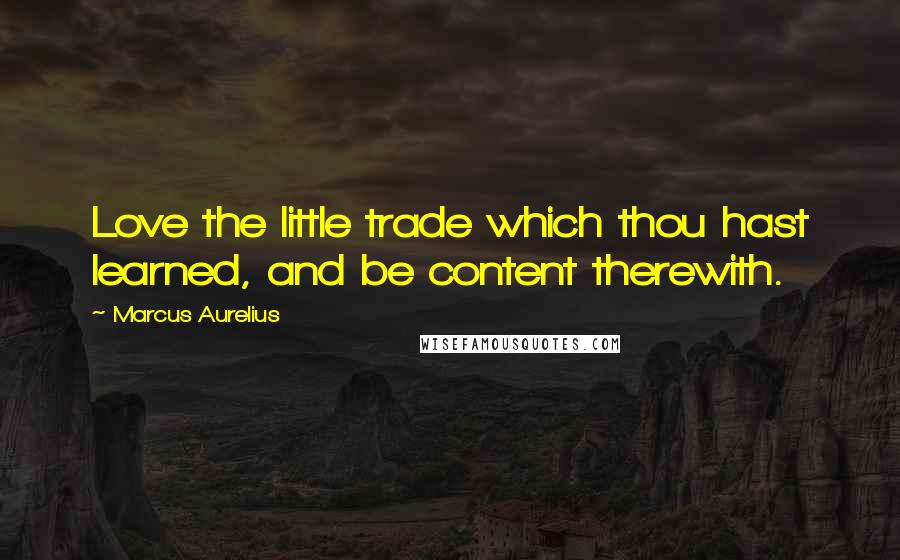 Marcus Aurelius Quotes: Love the little trade which thou hast learned, and be content therewith.