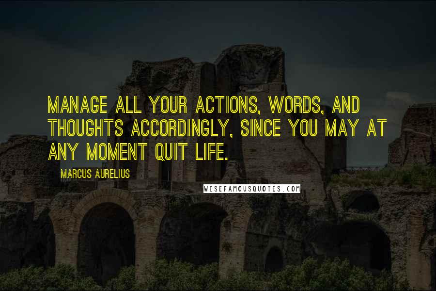 Marcus Aurelius Quotes: Manage all your actions, words, and thoughts accordingly, since you may at any moment quit life.