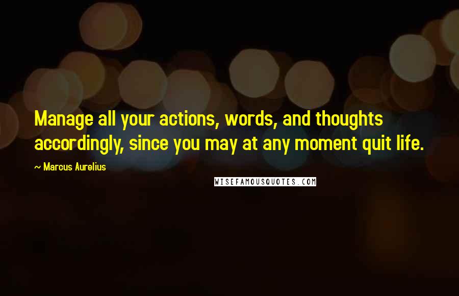 Marcus Aurelius Quotes: Manage all your actions, words, and thoughts accordingly, since you may at any moment quit life.