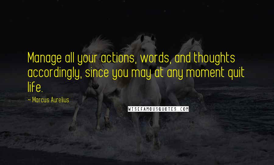 Marcus Aurelius Quotes: Manage all your actions, words, and thoughts accordingly, since you may at any moment quit life.