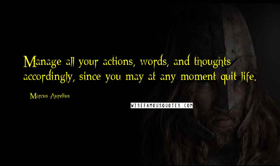 Marcus Aurelius Quotes: Manage all your actions, words, and thoughts accordingly, since you may at any moment quit life.