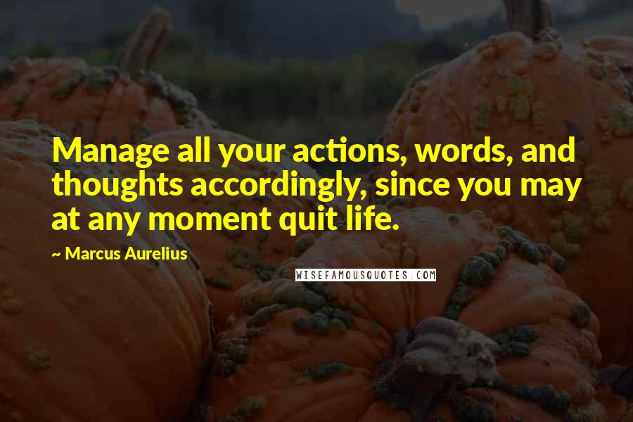 Marcus Aurelius Quotes: Manage all your actions, words, and thoughts accordingly, since you may at any moment quit life.