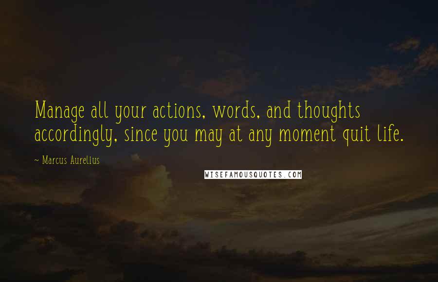 Marcus Aurelius Quotes: Manage all your actions, words, and thoughts accordingly, since you may at any moment quit life.