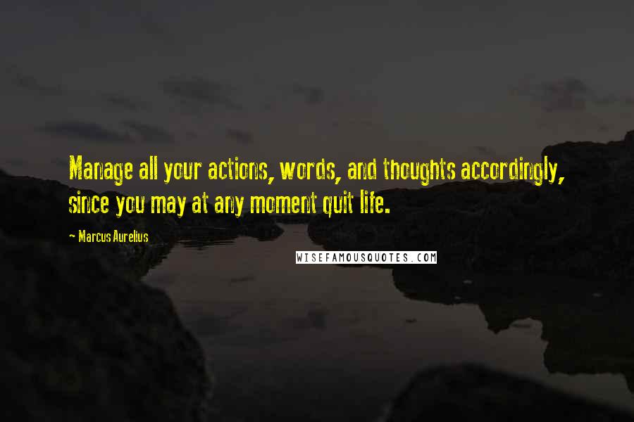 Marcus Aurelius Quotes: Manage all your actions, words, and thoughts accordingly, since you may at any moment quit life.