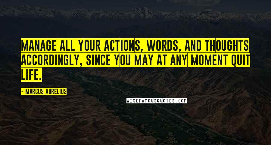 Marcus Aurelius Quotes: Manage all your actions, words, and thoughts accordingly, since you may at any moment quit life.