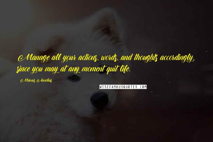 Marcus Aurelius Quotes: Manage all your actions, words, and thoughts accordingly, since you may at any moment quit life.