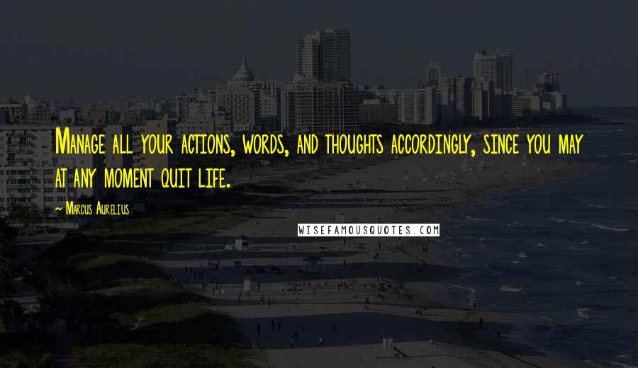 Marcus Aurelius Quotes: Manage all your actions, words, and thoughts accordingly, since you may at any moment quit life.