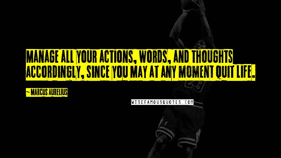 Marcus Aurelius Quotes: Manage all your actions, words, and thoughts accordingly, since you may at any moment quit life.