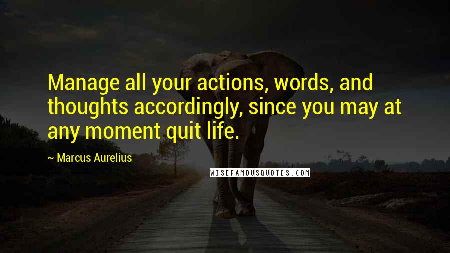 Marcus Aurelius Quotes: Manage all your actions, words, and thoughts accordingly, since you may at any moment quit life.