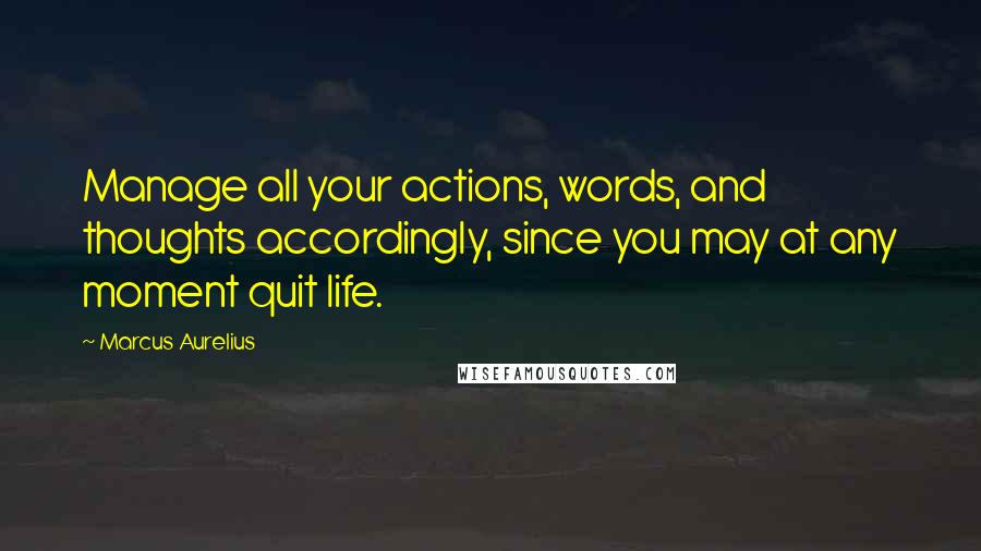 Marcus Aurelius Quotes: Manage all your actions, words, and thoughts accordingly, since you may at any moment quit life.