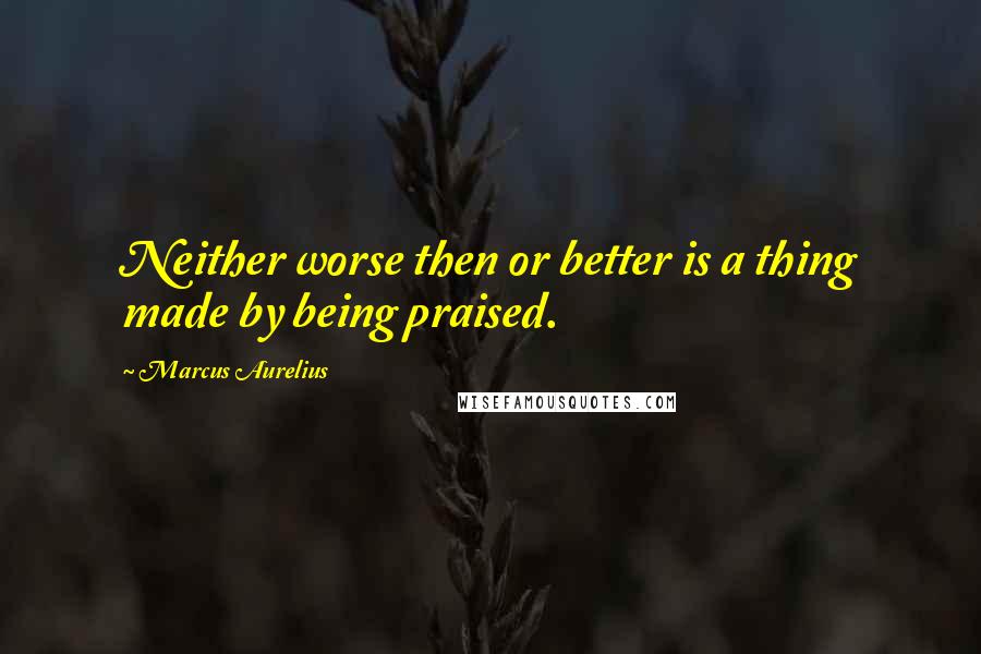 Marcus Aurelius Quotes: Neither worse then or better is a thing made by being praised.