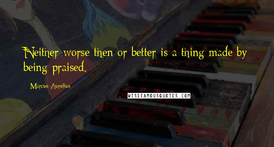 Marcus Aurelius Quotes: Neither worse then or better is a thing made by being praised.
