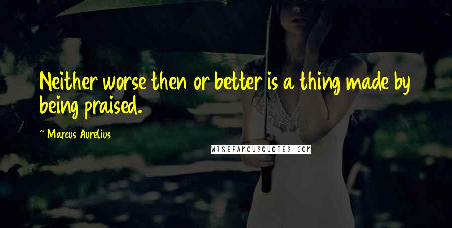 Marcus Aurelius Quotes: Neither worse then or better is a thing made by being praised.