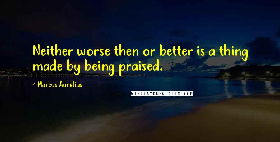 Marcus Aurelius Quotes: Neither worse then or better is a thing made by being praised.