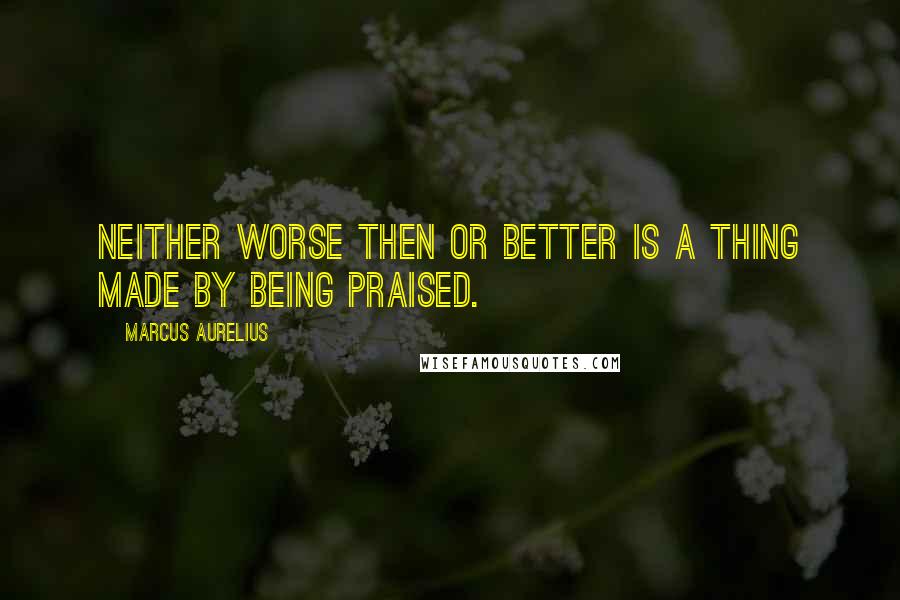 Marcus Aurelius Quotes: Neither worse then or better is a thing made by being praised.
