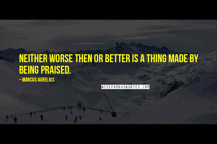 Marcus Aurelius Quotes: Neither worse then or better is a thing made by being praised.