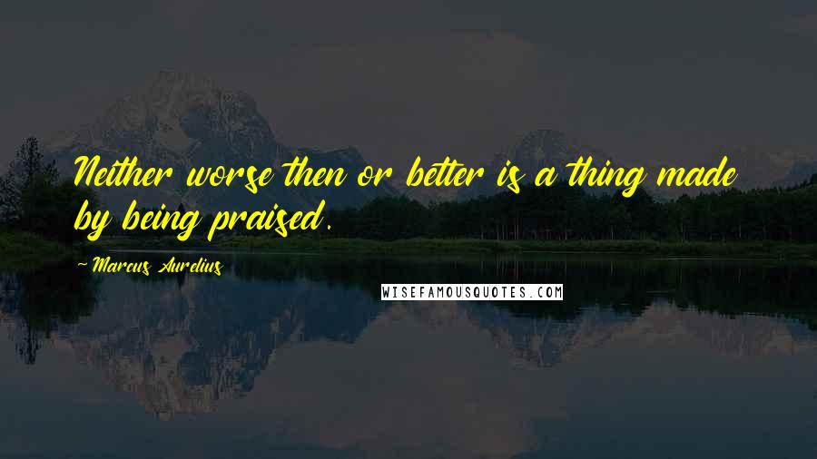 Marcus Aurelius Quotes: Neither worse then or better is a thing made by being praised.