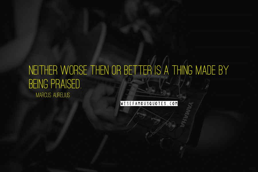 Marcus Aurelius Quotes: Neither worse then or better is a thing made by being praised.