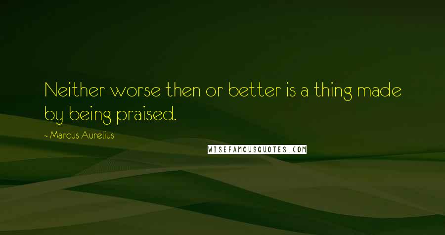 Marcus Aurelius Quotes: Neither worse then or better is a thing made by being praised.