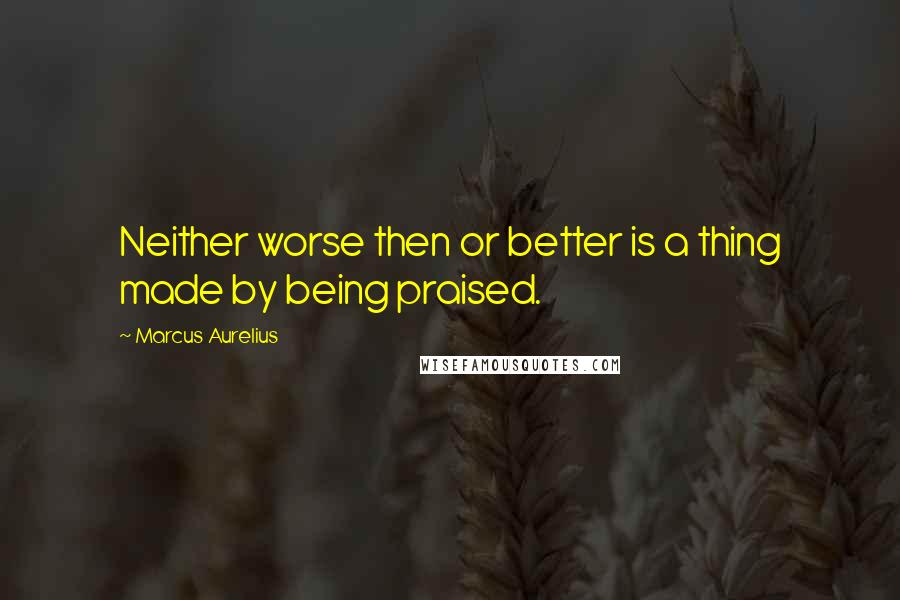 Marcus Aurelius Quotes: Neither worse then or better is a thing made by being praised.