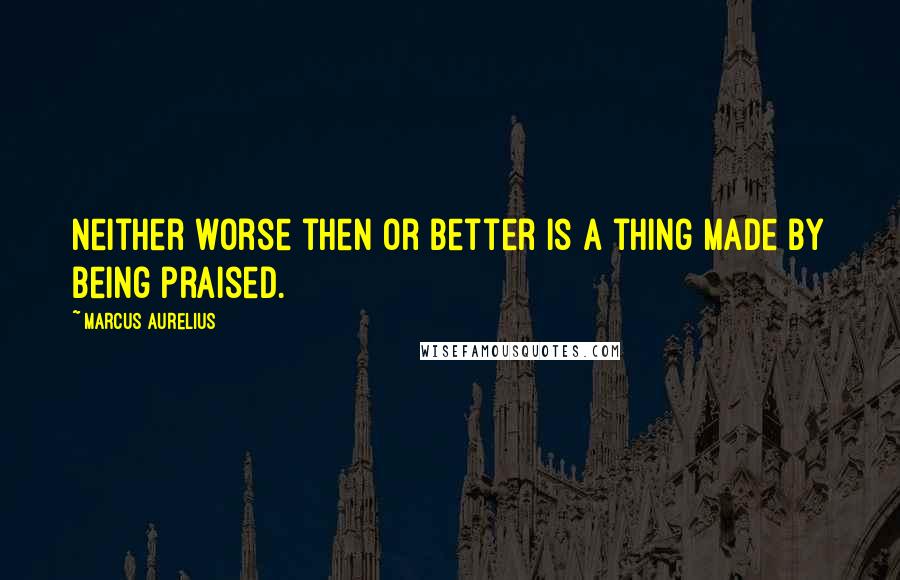 Marcus Aurelius Quotes: Neither worse then or better is a thing made by being praised.
