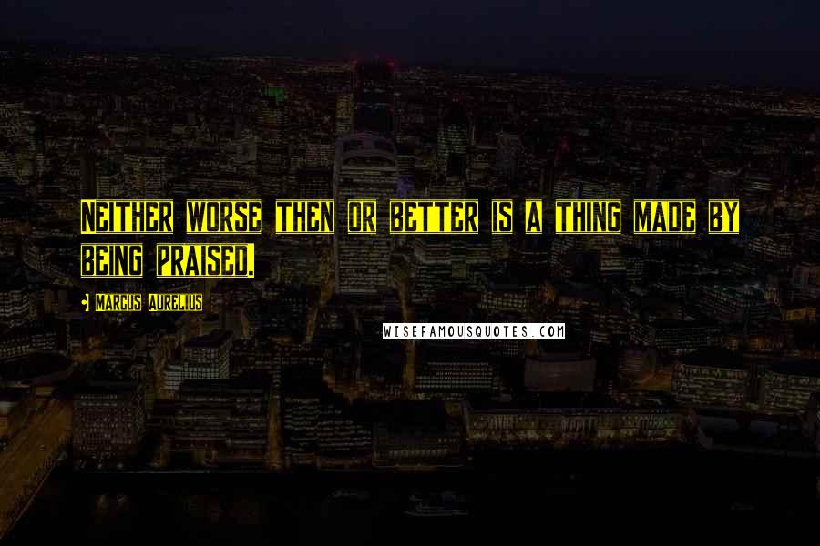 Marcus Aurelius Quotes: Neither worse then or better is a thing made by being praised.