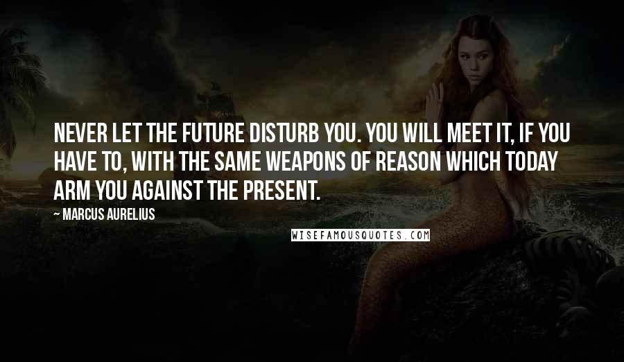 Marcus Aurelius Quotes: Never let the future disturb you. You will meet it, if you have to, with the same weapons of reason which today arm you against the present.