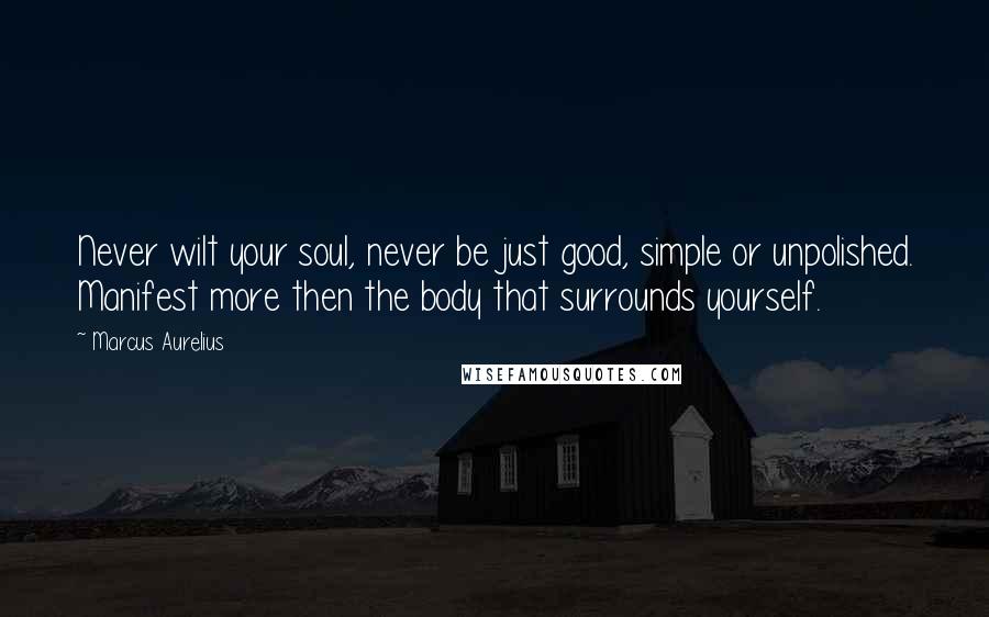 Marcus Aurelius Quotes: Never wilt your soul, never be just good, simple or unpolished. Manifest more then the body that surrounds yourself.