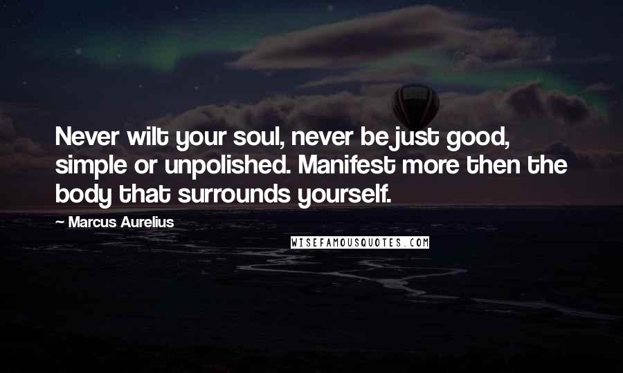 Marcus Aurelius Quotes: Never wilt your soul, never be just good, simple or unpolished. Manifest more then the body that surrounds yourself.