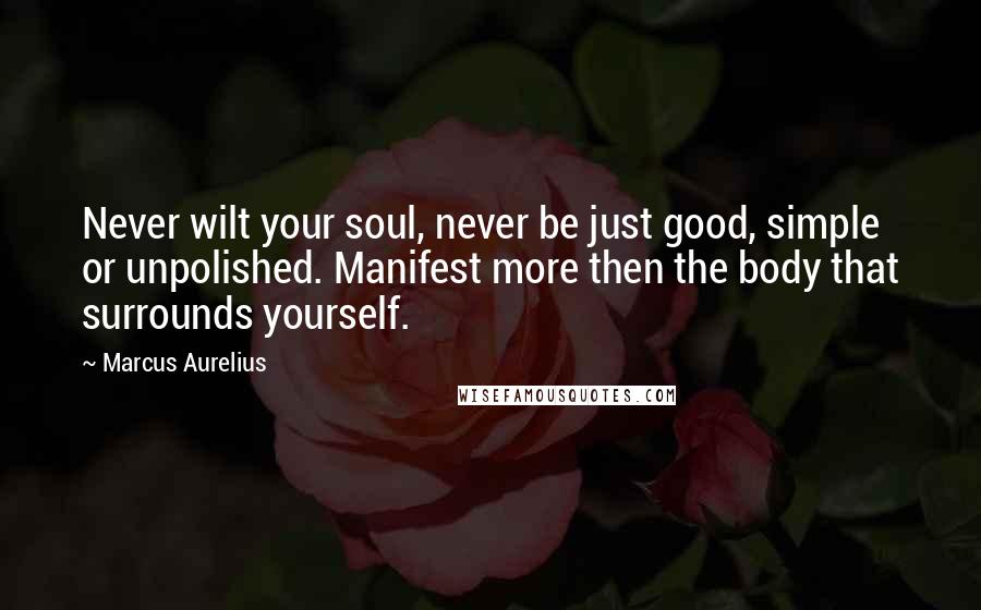 Marcus Aurelius Quotes: Never wilt your soul, never be just good, simple or unpolished. Manifest more then the body that surrounds yourself.